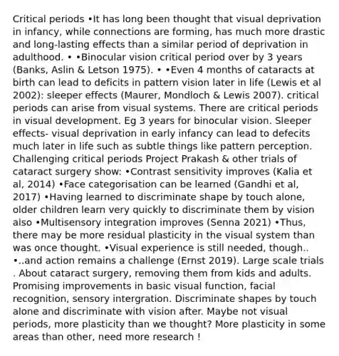 Critical periods •It has long been thought that visual deprivation in infancy, while connections are forming, has much more drastic and long-lasting effects than a similar period of deprivation in adulthood. • •Binocular vision critical period over by 3 years (Banks, Aslin & Letson 1975). • •Even 4 months of cataracts at birth can lead to deficits in pattern vision later in life (Lewis et al 2002): sleeper effects (Maurer, Mondloch & Lewis 2007). critical periods can arise from visual systems. There are critical periods in visual development. Eg 3 years for binocular vision. Sleeper effects- visual deprivation in early infancy can lead to defecits much later in life such as subtle things like pattern perception. Challenging critical periods Project Prakash & other trials of cataract surgery show: •Contrast sensitivity improves (Kalia et al, 2014) •Face categorisation can be learned (Gandhi et al, 2017) •Having learned to discriminate shape by touch alone, older children learn very quickly to discriminate them by vision also •Multisensory integration improves (Senna 2021) •Thus, there may be more residual plasticity in the visual system than was once thought. •Visual experience is still needed, though.. •..and action remains a challenge (Ernst 2019). Large scale trials . About cataract surgery, removing them from kids and adults. Promising improvements in basic visual function, facial recognition, sensory intergration. Discriminate shapes by touch alone and discriminate with vision after. Maybe not visual periods, more plasticity than we thought? More plasticity in some areas than other, need more research !