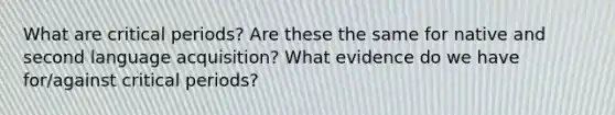 What are critical periods? Are these the same for native and second language acquisition? What evidence do we have for/against critical periods?