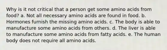 Why is it not critical that a person get some amino acids from food? a. Not all necessary amino acids are found in food. b. Hormones furnish the missing amino acids. c. The body is able to manufacture some amino acids from others. d. The liver is able to manufacture some amino acids from fatty acids. e. The human body does not require all amino acids.