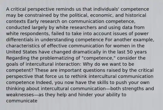 A critical perspective reminds us that individuals' competence may be constrained by the political, economic, and historical contexts Early research on communication competence, conducted largely by white researchers and using data from white respondents, failed to take into account issues of power differentials in understanding competence For another example, characteristics of effective communication for women in the United States have changed dramatically in the last 50 years Regarding the problematizing of "competence," consider the goals of intercultural interaction: Why do we want to be competent? These are important questions raised by the critical perspective that force us to rethink intercultural communication competence Indeed, you now have the skills to push your own thinking about intercultural communication—both strengths and weaknesses—as they help and hinder your ability to communicate