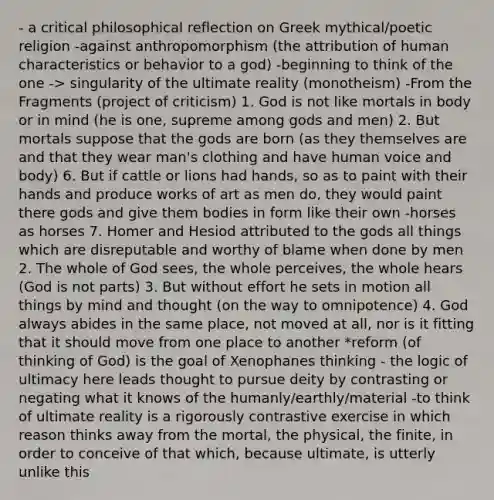 - a critical philosophical reflection on Greek mythical/poetic religion -against anthropomorphism (the attribution of human characteristics or behavior to a god) -beginning to think of the one -> singularity of the ultimate reality (monotheism) -From the Fragments (project of criticism) 1. God is not like mortals in body or in mind (he is one, supreme among gods and men) 2. But mortals suppose that the gods are born (as they themselves are and that they wear man's clothing and have human voice and body) 6. But if cattle or lions had hands, so as to paint with their hands and produce works of art as men do, they would paint there gods and give them bodies in form like their own -horses as horses 7. Homer and Hesiod attributed to the gods all things which are disreputable and worthy of blame when done by men 2. The whole of God sees, the whole perceives, the whole hears (God is not parts) 3. But without effort he sets in motion all things by mind and thought (on the way to omnipotence) 4. God always abides in the same place, not moved at all, nor is it fitting that it should move from one place to another *reform (of thinking of God) is the goal of Xenophanes thinking - the logic of ultimacy here leads thought to pursue deity by contrasting or negating what it knows of the humanly/earthly/material -to think of ultimate reality is a rigorously contrastive exercise in which reason thinks away from the mortal, the physical, the finite, in order to conceive of that which, because ultimate, is utterly unlike this