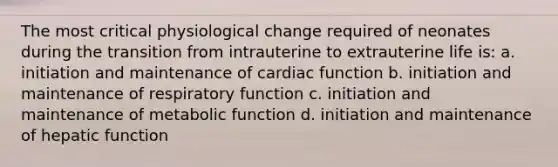 The most critical physiological change required of neonates during the transition from intrauterine to extrauterine life is: a. initiation and maintenance of cardiac function b. initiation and maintenance of respiratory function c. initiation and maintenance of metabolic function d. initiation and maintenance of hepatic function