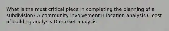 What is the most critical piece in completing the planning of a subdivision? A community involvement B location analysis C cost of building analysis D market analysis