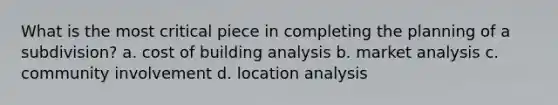 What is the most critical piece in completing the planning of a subdivision? a. cost of building analysis b. market analysis c. community involvement d. location analysis