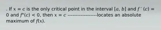 . If 𝑥 = 𝑐 is the only critical point in the interval [𝑎, 𝑏] and 𝑓 ′ (𝑐) = 0 and 𝑓"(𝑐) < 0, then 𝑥 = 𝑐 ------------------locates an absolute maximum of 𝑓(𝑥).