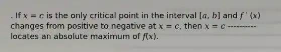 . If 𝑥 = 𝑐 is the only critical point in the interval [𝑎, 𝑏] and 𝑓 ′ (𝑥) changes from positive to negative at 𝑥 = 𝑐, then 𝑥 = 𝑐 ----------locates an absolute maximum of 𝑓(𝑥).