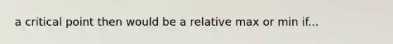 a critical point then would be a relative max or min if...