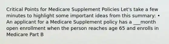 Critical Points for Medicare Supplement Policies Let's take a few minutes to highlight some important ideas from this summary: • An applicant for a Medicare Supplement policy has a ___month open enrollment when the person reaches age 65 and enrolls in Medicare Part B