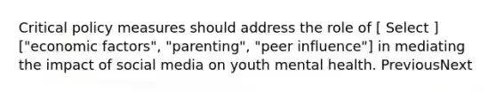 Critical policy measures should address the role of [ Select ] ["economic factors", "parenting", "peer influence"] in mediating the impact of social media on youth mental health. PreviousNext