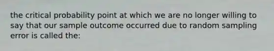 the critical probability point at which we are no longer willing to say that our sample outcome occurred due to random sampling error is called the: