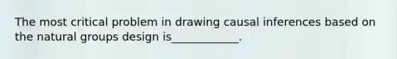 The most critical problem in drawing causal inferences based on the natural groups design is____________.