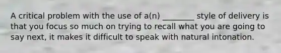 A critical problem with the use of a(n) ________ style of delivery is that you focus so much on trying to recall what you are going to say next, it makes it difficult to speak with natural intonation.