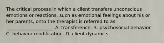 The critical process in which a client transfers unconscious emotions or reactions, such as emotional feelings about his or her parents, onto the therapist is referred to as ____________________. A. transference. B. psychosocial behavior. C. behavior modification. D. client dynamics.