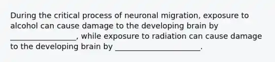 During the critical process of neuronal migration, exposure to alcohol can cause damage to the developing brain by _________________, while exposure to radiation can cause damage to the developing brain by ______________________.