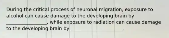 During the critical process of neuronal migration, exposure to alcohol can cause damage to the developing brain by _________________, while exposure to radiation can cause damage to the developing brain by ______________________.