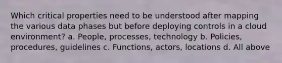 Which critical properties need to be understood after mapping the various data phases but before deploying controls in a cloud environment? a. People, processes, technology b. Policies, procedures, guidelines c. Functions, actors, locations d. All above