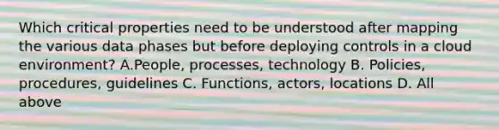 Which critical properties need to be understood after mapping the various data phases but before deploying controls in a cloud environment? A.People, processes, technology B. Policies, procedures, guidelines C. Functions, actors, locations D. All above