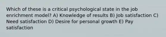 Which of these is a critical psychological state in the job enrichment model? A) Knowledge of results B) Job satisfaction C) Need satisfaction D) Desire for personal growth E) Pay satisfaction