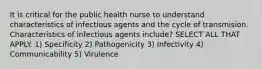 It is critical for the public health nurse to understand characteristics of infectious agents and the cycle of transmision. Characteristics of infectious agents include? SELECT ALL THAT APPLY. 1) Specificity 2) Pathogenicity 3) Infectivity 4) Communicability 5) Virulence