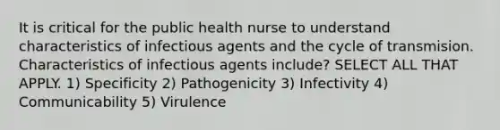 It is critical for the public health nurse to understand characteristics of infectious agents and the cycle of transmision. Characteristics of infectious agents include? SELECT ALL THAT APPLY. 1) Specificity 2) Pathogenicity 3) Infectivity 4) Communicability 5) Virulence