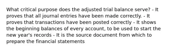 What critical purpose does the adjusted trial balance serve? - It proves that all journal entries have been made correctly. - It proves that transactions have been posted correctly - It shows the beginning balances of every account, to be used to start the new year's records - It is the source document from which to prepare the financial statements