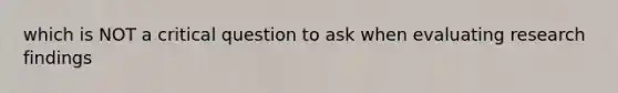 which is NOT a critical question to ask when evaluating research findings