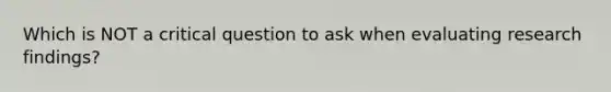 Which is NOT a critical question to ask when evaluating research findings?