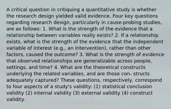 A critical question in critiquing a quantitative study is whether the research design yielded valid evidence. Four key questions regarding research design, particularly in cause-probing studies, are as follows: 1. What is the strength of the evidence that a relationship between variables really exists? 2. If a relationship exists, what is the strength of the evidence that the independent variable of interest (e.g., an intervention), rather than other factors, caused the outcome? 3. What is the strength of evidence that observed relationships are generalizable across people, settings, and time? 4. What are the theoretical constructs underlying the related variables, and are those con- structs adequately captured? These questions, respectively, correspond to four aspects of a study's validity: (1) statistical conclusion validity (2) internal validity (3) external validity (4) construct validity.