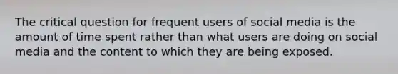 The critical question for frequent users of social media is the amount of time spent rather than what users are doing on social media and the content to which they are being exposed.