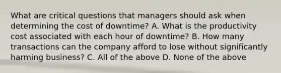 What are critical questions that managers should ask when determining the cost of downtime? A. What is the productivity cost associated with each hour of downtime? B. How many transactions can the company afford to lose without significantly harming business? C. All of the above D. None of the above