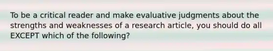 To be a critical reader and make evaluative judgments about the strengths and weaknesses of a research article, you should do all EXCEPT which of the following?