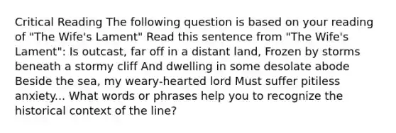 Critical Reading The following question is based on your reading of "The Wife's Lament" Read this sentence from "The Wife's Lament": Is outcast, far off in a distant land, Frozen by storms beneath a stormy cliff And dwelling in some desolate abode Beside the sea, my weary-hearted lord Must suffer pitiless anxiety... What words or phrases help you to recognize the historical context of the line?