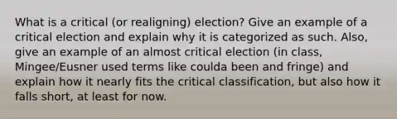 What is a critical (or realigning) election? Give an example of a critical election and explain why it is categorized as such. Also, give an example of an almost critical election (in class, Mingee/Eusner used terms like coulda been and fringe) and explain how it nearly fits the critical classification, but also how it falls short, at least for now.