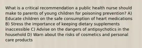 What is a critical recommendation a public health nurse should make to parents of young children for poisoning prevention? A) Educate children on the safe consumption of heart medications B) Stress the importance of keeping dietary supplements inaccessible C) Advise on the dangers of antipsychotics in the household D) Warn about the risks of cosmetics and personal care products