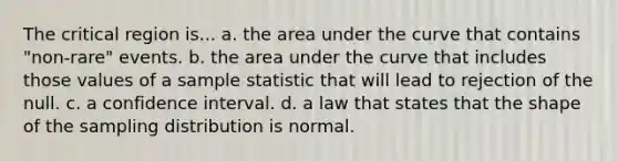 The critical region is... a. the area under the curve that contains "non-rare" events. b. the area under the curve that includes those values of a sample statistic that will lead to rejection of the null. c. a confidence interval. d. a law that states that the shape of the sampling distribution is normal.