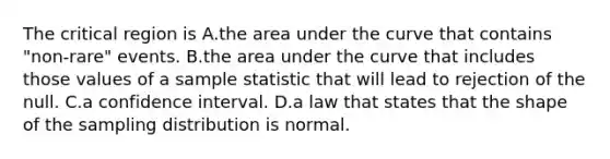 The critical region is A.the area under the curve that contains "non-rare" events. B.the area under the curve that includes those values of a sample statistic that will lead to rejection of the null. C.a confidence interval. D.a law that states that the shape of the sampling distribution is normal.