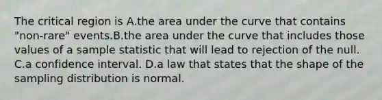 The critical region is A.the area under the curve that contains "non-rare" events.B.the area under the curve that includes those values of a sample statistic that will lead to rejection of the null. C.a confidence interval. D.a law that states that the shape of the sampling distribution is normal.