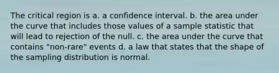 The critical region is a. a confidence interval. b. the area under the curve that includes those values of a sample statistic that will lead to rejection of the null. c. the area under the curve that contains "non-rare" events d. a law that states that the shape of the sampling distribution is normal.