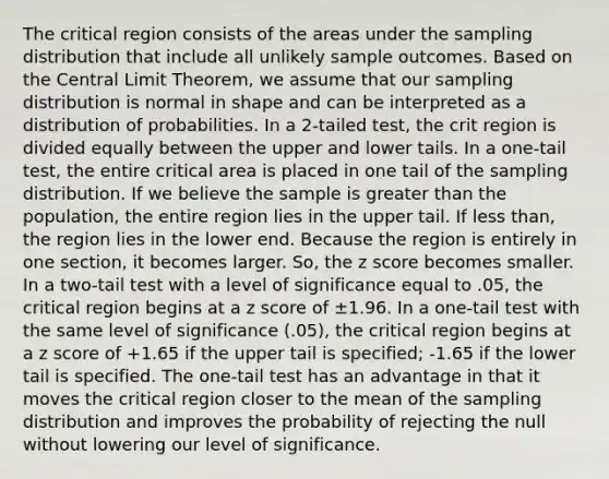 The critical region consists of the areas under the sampling distribution that include all unlikely sample outcomes. Based on the Central Limit Theorem, we assume that our sampling distribution is normal in shape and can be interpreted as a distribution of probabilities. In a 2-tailed test, the crit region is divided equally between the upper and lower tails. In a one-tail test, the entire critical area is placed in one tail of the sampling distribution. If we believe the sample is greater than the population, the entire region lies in the upper tail. If less than, the region lies in the lower end. Because the region is entirely in one section, it becomes larger. So, the z score becomes smaller. In a two-tail test with a level of significance equal to .05, the critical region begins at a z score of ±1.96. In a one-tail test with the same level of significance (.05), the critical region begins at a z score of +1.65 if the upper tail is specified; -1.65 if the lower tail is specified. The one-tail test has an advantage in that it moves the critical region closer to the mean of the sampling distribution and improves the probability of rejecting the null without lowering our level of significance.