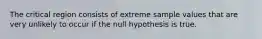 The critical region consists of extreme sample values that are very unlikely to occur if the null hypothesis is true.