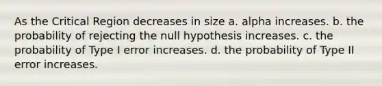 As the Critical Region decreases in size a. alpha increases. b. the probability of rejecting the null hypothesis increases. c. the probability of Type I error increases. d. the probability of Type II error increases.