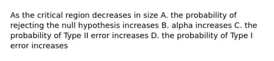 As the critical region decreases in size A. the probability of rejecting the null hypothesis increases B. alpha increases C. the probability of Type II error increases D. the probability of Type I error increases