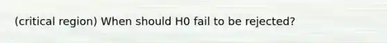 (critical region) When should H0 fail to be rejected?