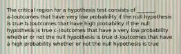 The critical region for a hypothesis test consists of _______. a-)outcomes that have very low probability if the null hypothesis is true b-)outcomes that have high probability if the null hypothesis is true c-)outcomes that have a very low probability whether or not the null hypothesis is true d-)outcomes that have a high probability whether or not the null hypothesis is true