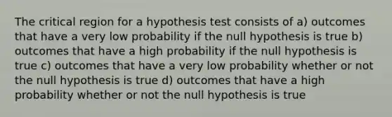 The critical region for a hypothesis test consists of a) outcomes that have a very low probability if the null hypothesis is true b) outcomes that have a high probability if the null hypothesis is true c) outcomes that have a very low probability whether or not the null hypothesis is true d) outcomes that have a high probability whether or not the null hypothesis is true