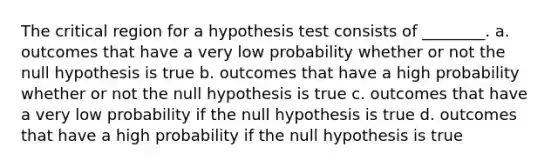 The critical region for a hypothesis test consists of ________. a. outcomes that have a very low probability whether or not the null hypothesis is true b. outcomes that have a high probability whether or not the null hypothesis is true c. outcomes that have a very low probability if the null hypothesis is true d. outcomes that have a high probability if the null hypothesis is true