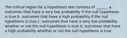 The critical region for a hypothesis test consists of ______. a. outcomes that have a very low probability if the null hypothesis is true b. outcomes that have a high probability if the null hypothesis is true c. outcomes that have a very low probability whether or not the null hypothesis is true d. outcomes that have a high probability whether or not the null hypothesis is true