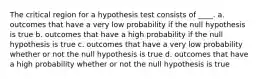 The critical region for a hypothesis test consists of ____. a. outcomes that have a very low probability if the null hypothesis is true b. outcomes that have a high probability if the null hypothesis is true c. outcomes that have a very low probability whether or not the null hypothesis is true d. outcomes that have a high probability whether or not the null hypothesis is true