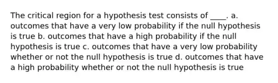 The critical region for a hypothesis test consists of ____. a. outcomes that have a very low probability if the null hypothesis is true b. outcomes that have a high probability if the null hypothesis is true c. outcomes that have a very low probability whether or not the null hypothesis is true d. outcomes that have a high probability whether or not the null hypothesis is true