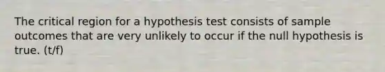 The critical region for a hypothesis test consists of sample outcomes that are very unlikely to occur if the null hypothesis is true. (t/f)